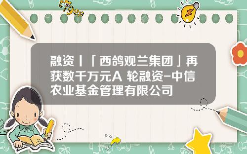 融资丨「西鸽观兰集团」再获数千万元A+轮融资-中信农业基金管理有限公司