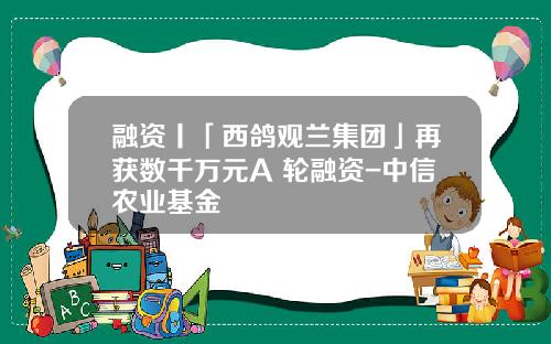 融资丨「西鸽观兰集团」再获数千万元A+轮融资-中信农业基金