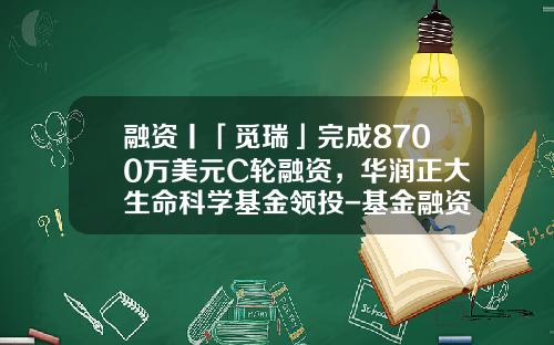 融资丨「觅瑞」完成8700万美元C轮融资，华润正大生命科学基金领投-基金融资