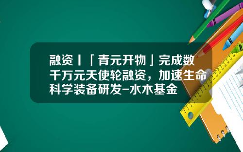 融资丨「青元开物」完成数千万元天使轮融资，加速生命科学装备研发-水木基金