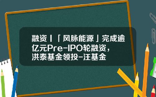 融资丨「风脉能源」完成逾亿元Pre-IPO轮融资，洪泰基金领投-汪基金