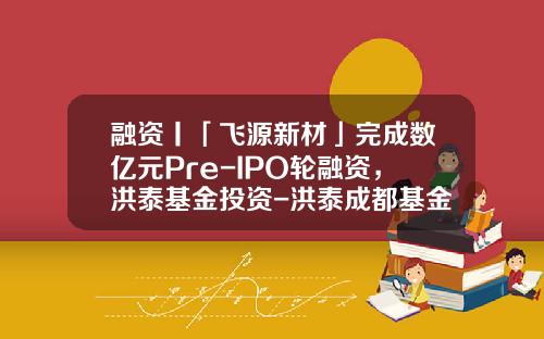 融资丨「飞源新材」完成数亿元Pre-IPO轮融资，洪泰基金投资-洪泰成都基金