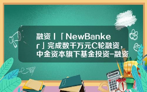 融资丨「NewBanker」完成数千万元C轮融资，中金资本旗下基金投资-融资基金公司