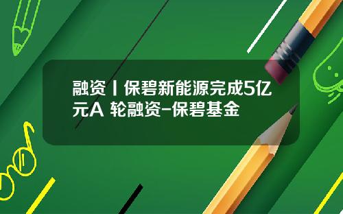 融资丨保碧新能源完成5亿元A+轮融资-保碧基金