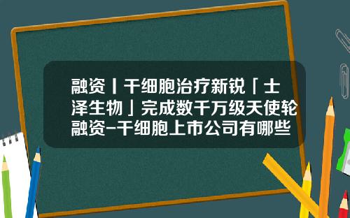 融资丨干细胞治疗新锐「士泽生物」完成数千万级天使轮融资-干细胞上市公司有哪些