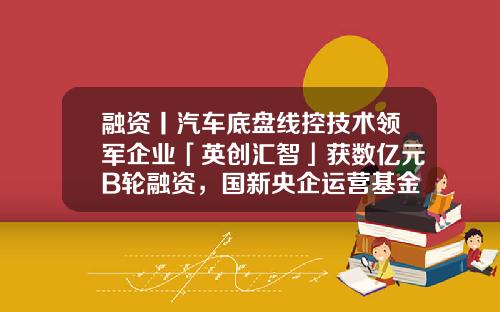融资丨汽车底盘线控技术领军企业「英创汇智」获数亿元B轮融资，国新央企运营基金领投-融资基金公司
