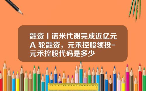 融资丨诺米代谢完成近亿元A+轮融资，元禾控股领投-元禾控股代码是多少