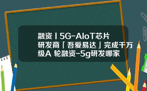 融资丨5G-AIoT芯片研发商「吾爱易达」完成千万级A+轮融资-5g研发哪家公司