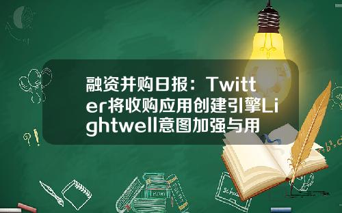 融资并购日报：Twitter将收购应用创建引擎Lightwell意图加强与用户对话-华熠基金