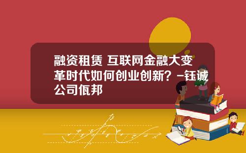 融资租赁+互联网金融大变革时代如何创业创新？-钰诚公司佤邦