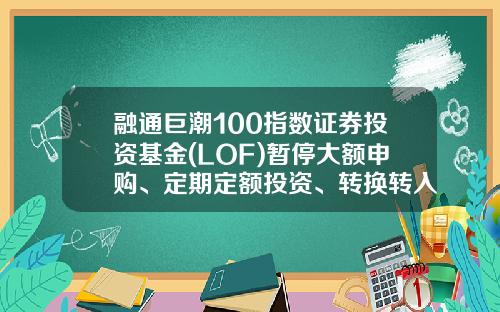 融通巨潮100指数证券投资基金(LOF)暂停大额申购、定期定额投资、转换转入业务的公告-融通巨潮基金