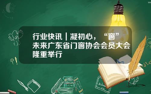 行业快讯｜凝初心，“窗”未来广东省门窗协会会员大会隆重举行