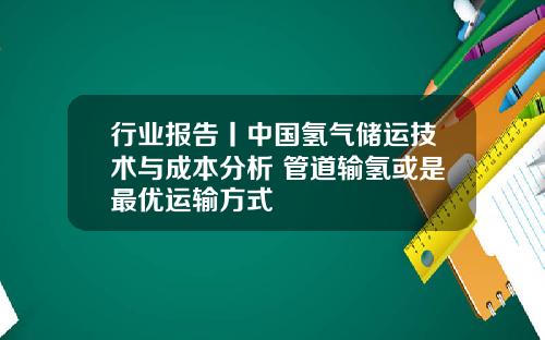 行业报告丨中国氢气储运技术与成本分析 管道输氢或是最优运输方式