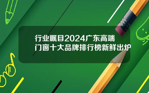 行业瞩目2024广东高端门窗十大品牌排行榜新鲜出炉