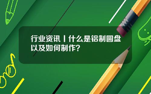 行业资讯丨什么是铝制圆盘以及如何制作？