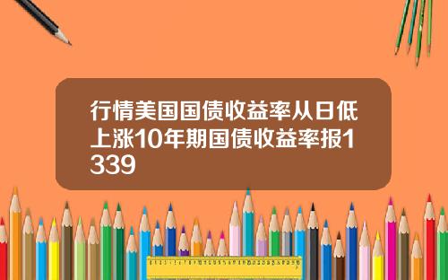 行情美国国债收益率从日低上涨10年期国债收益率报1339
