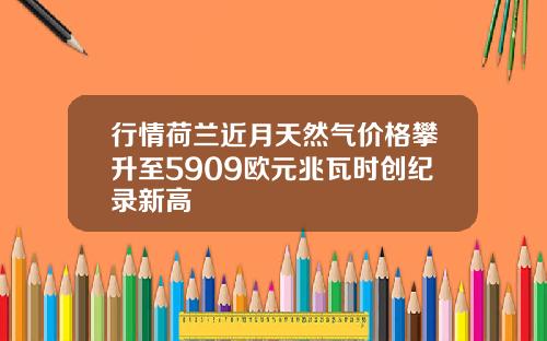 行情荷兰近月天然气价格攀升至5909欧元兆瓦时创纪录新高