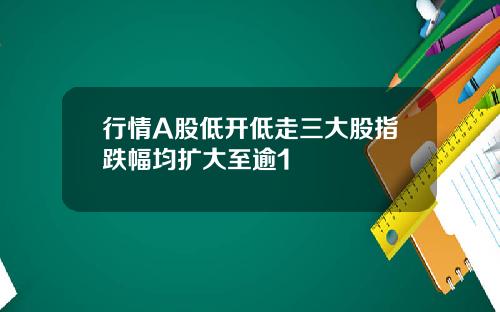 行情A股低开低走三大股指跌幅均扩大至逾1