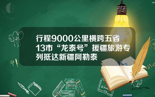 行程9000公里横跨五省13市“龙泰号”援疆旅游专列抵达新疆阿勒泰