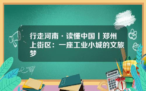 行走河南·读懂中国丨郑州上街区：一座工业小城的文旅梦