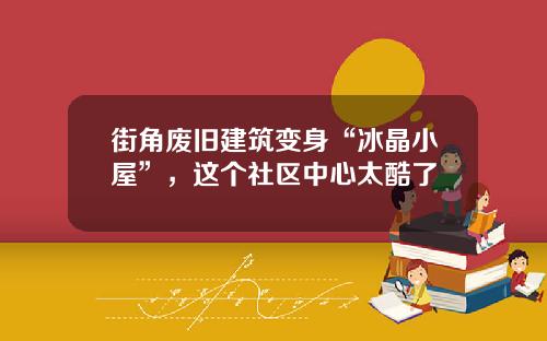街角废旧建筑变身“冰晶小屋”，这个社区中心太酷了