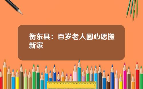 衡东县：百岁老人圆心愿搬新家