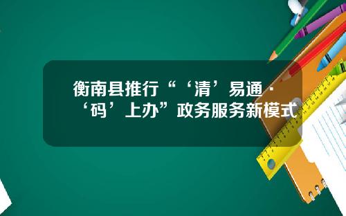 衡南县推行“‘清’易通·‘码’上办”政务服务新模式