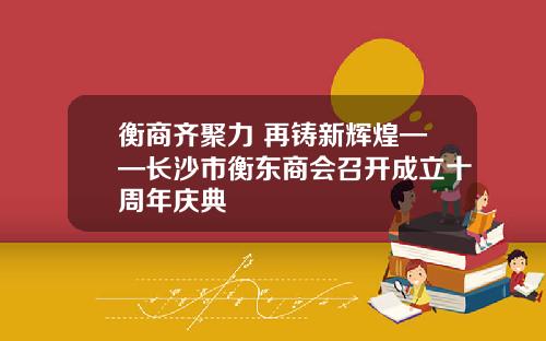 衡商齐聚力 再铸新辉煌——长沙市衡东商会召开成立十周年庆典