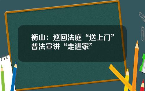衡山：巡回法庭“送上门”普法宣讲“走进家”