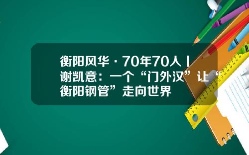 衡阳风华·70年70人丨谢凯意：一个“门外汉”让“衡阳钢管”走向世界