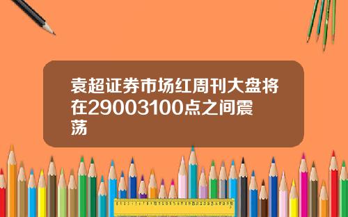 袁超证券市场红周刊大盘将在29003100点之间震荡
