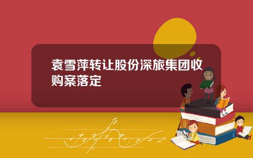 袁雪萍转让股份深旅集团收购案落定