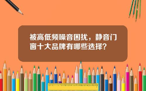 被高低频噪音困扰，静音门窗十大品牌有哪些选择？