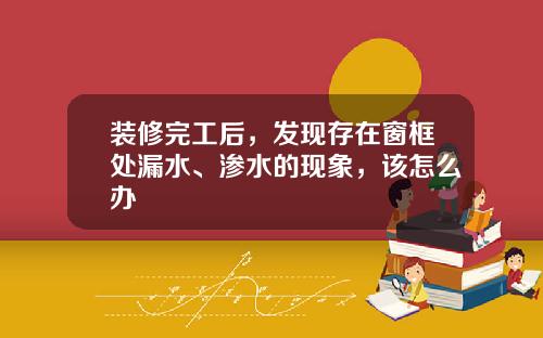 装修完工后，发现存在窗框处漏水、渗水的现象，该怎么办