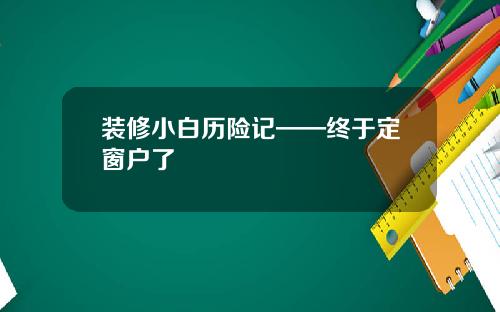 装修小白历险记——终于定窗户了