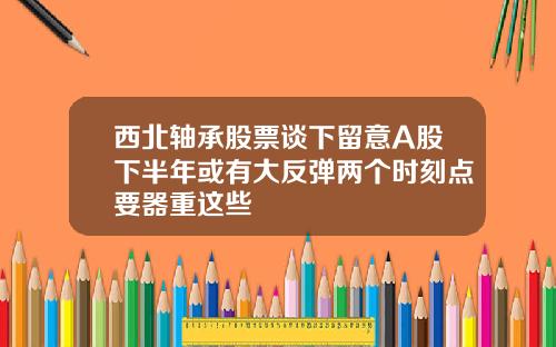 西北轴承股票谈下留意A股下半年或有大反弹两个时刻点要器重这些