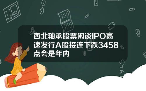 西北轴承股票闲谈IPO高速发行A股接连下跌3458点会是年内