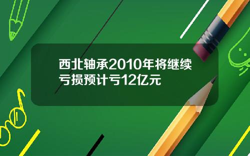 西北轴承2010年将继续亏损预计亏12亿元