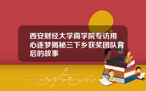 西安财经大学商学院专访用心逐梦揭秘三下乡获奖团队背后的故事