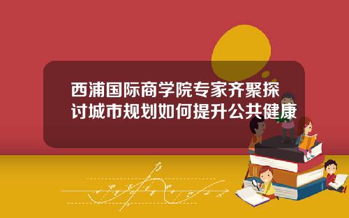 西浦国际商学院专家齐聚探讨城市规划如何提升公共健康