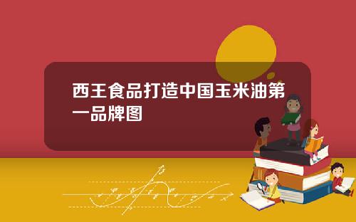 西王食品打造中国玉米油第一品牌图