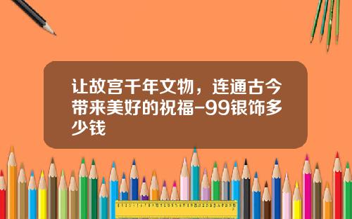 让故宫千年文物，连通古今带来美好的祝福-99银饰多少钱
