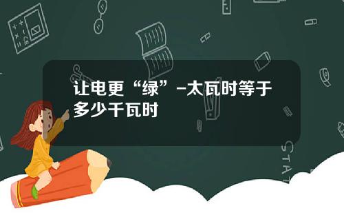 让电更“绿”-太瓦时等于多少千瓦时
