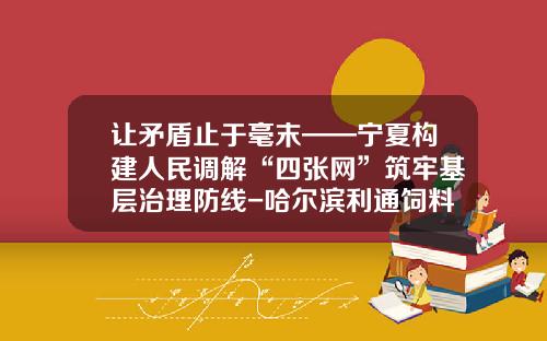 让矛盾止于毫末——宁夏构建人民调解“四张网”筑牢基层治理防线-哈尔滨利通饲料有限公司