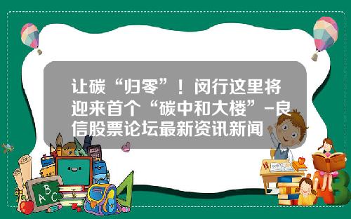 让碳“归零”！闵行这里将迎来首个“碳中和大楼”-良信股票论坛最新资讯新闻