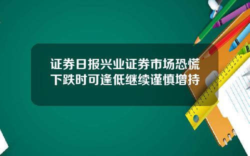 证券日报兴业证券市场恐慌下跌时可逢低继续谨慎增持