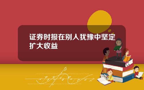 证券时报在别人犹豫中坚定扩大收益