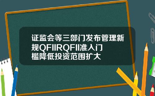 证监会等三部门发布管理新规QFIIRQFII准入门槛降低投资范围扩大