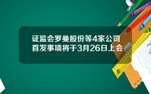 证监会罗曼股份等4家公司首发事项将于3月26日上会