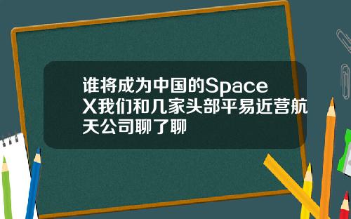 谁将成为中国的SpaceX我们和几家头部平易近营航天公司聊了聊